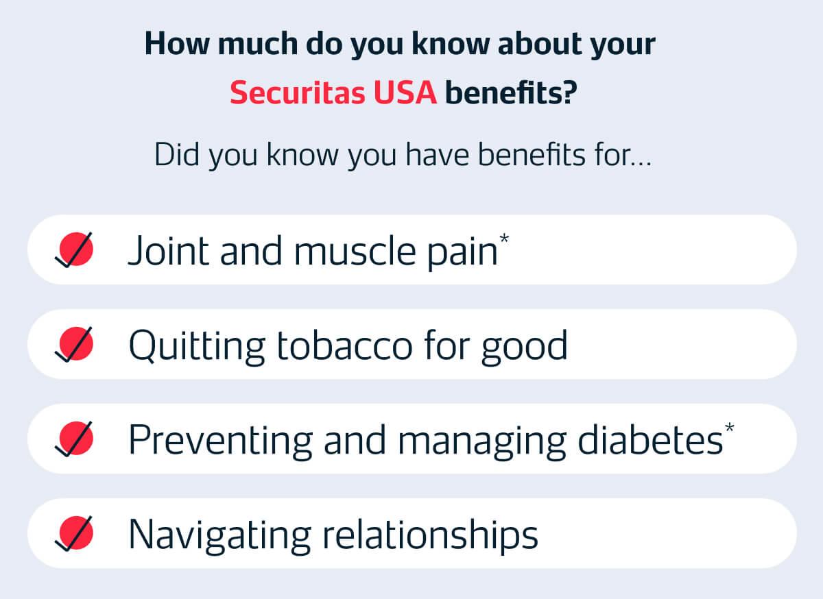 How much do you know about your Securitas USA benefits? Did you know you have benefits for... ✓ Joint and muscle pain* ✓ Quitting tobacco for good ✓ Preventing and managing diabetes* ✓ Navigating relationships