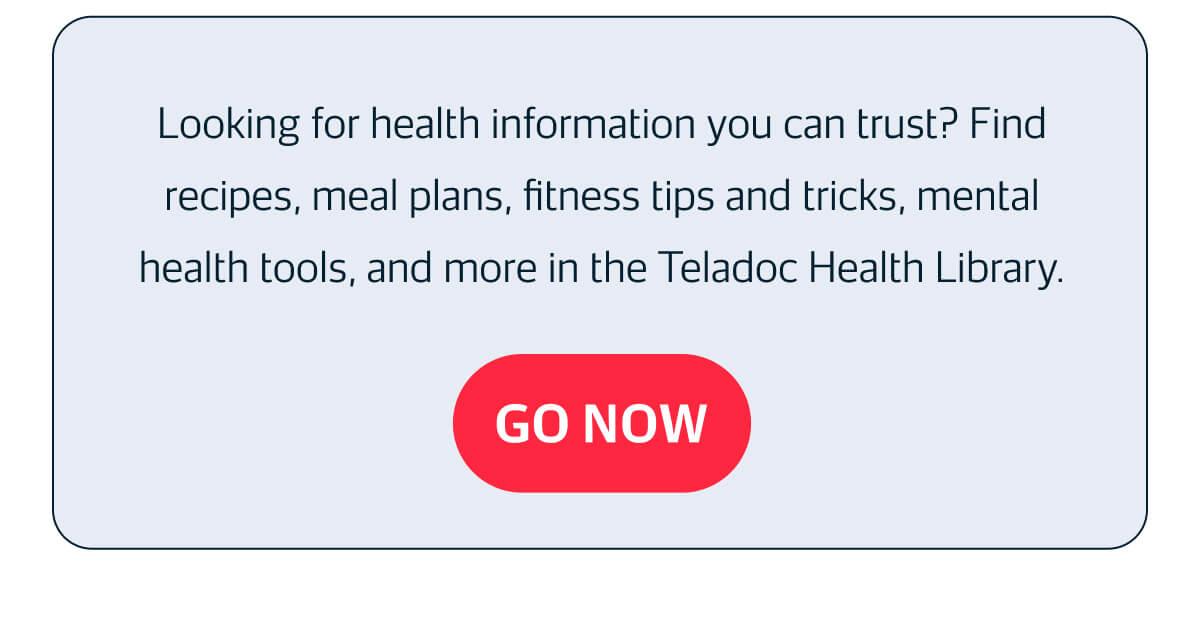  Looking for health information you can trust? Find recipes, meal plans, fitness tips and tricks, mental health tools, and more in the Teladoc Health Library.  GO NOW