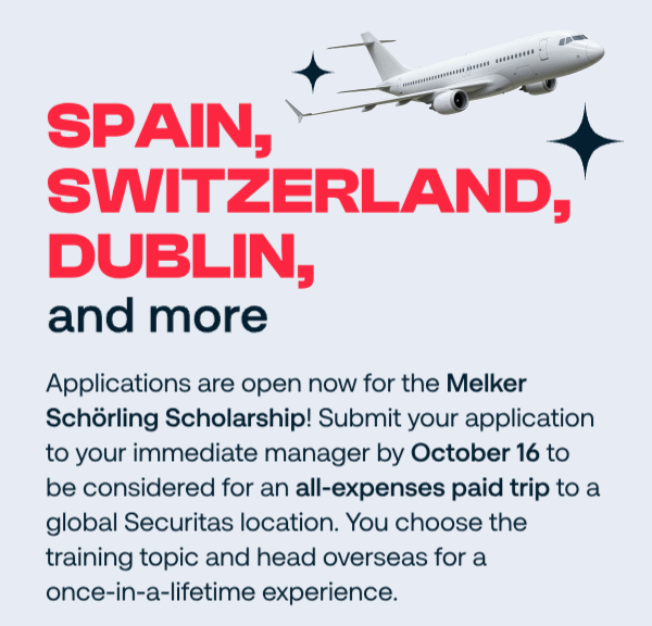 Spain, Switzerland, Dublin and more. Applications are open for the Melker Schörling Scholarship. Submit your application to your immediate manager by October 16 to be considered for an expenses-paid trip to a global Securitas location. You choose the training topic and head overseas for a once-in-a-lifetime experience.