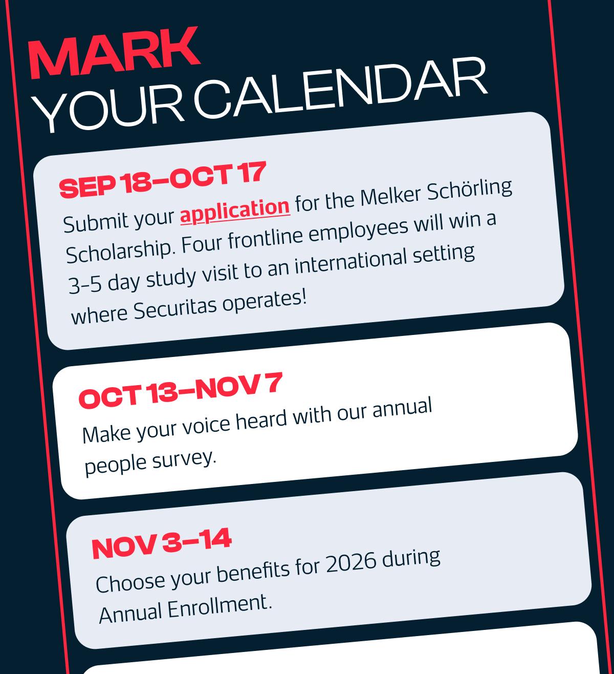 MARK YOUR CALENDAR SEP 18-OCT 17: Submit your application for the Melker Schörling Scholarship. Four frontline employees will win a 3-5 day study visit to an international setting where Securitas operates! OCT 13-NOV 7: Make your voice heard with our annual people survey. NOV 3-14: Choose your benefits for 2026 during Annual Enrollment.